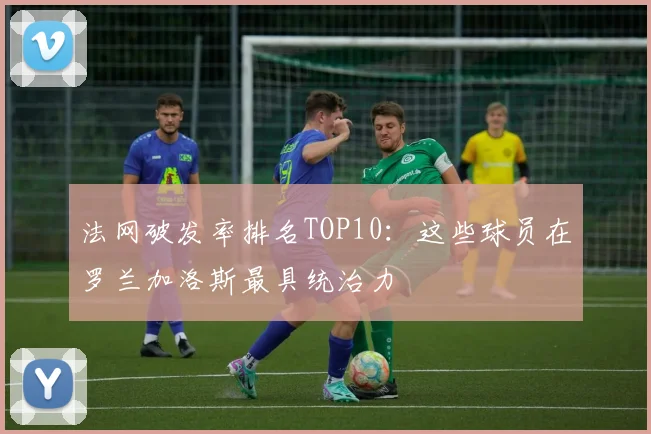法网破发率排名TOP10：这些球员在罗兰加洛斯最具统治力